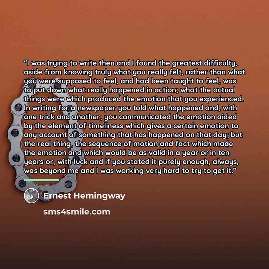 “I was trying to write then and I found the greatest difficulty, aside from knowing truly what you really felt, rather than what you were supposed to feel, and had been taught to feel, was to put down what really happened in action; what the actual things were which produced the emotion that you…” quote by Ernest Hemingway