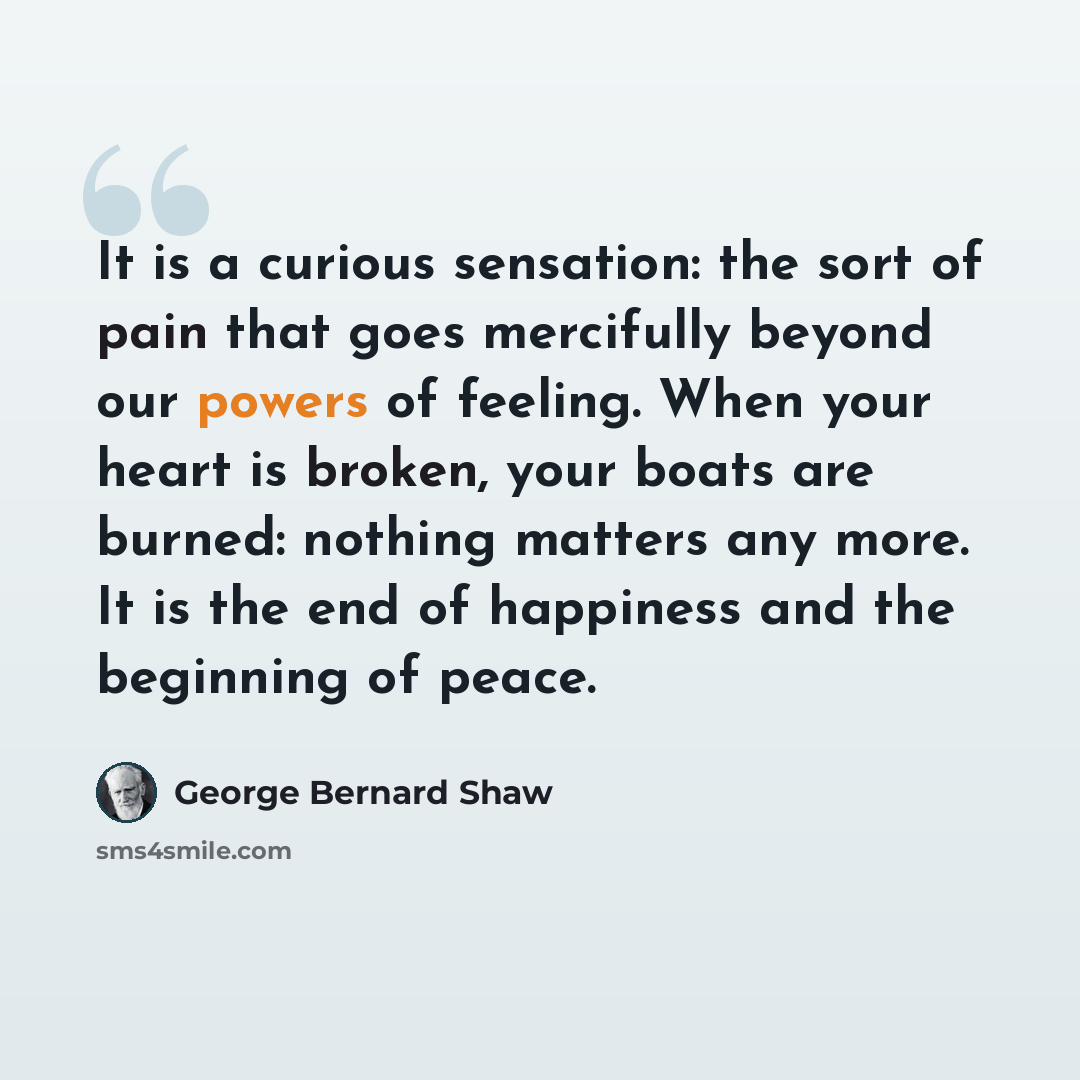 “It is a curious sensation: the sort of pain that goes mercifully beyond our powers of feeling. When your heart is broken, your boats are burned: nothing matters any more. It is the end of happiness and the beginning of peace.” quote by George Bernard Shaw