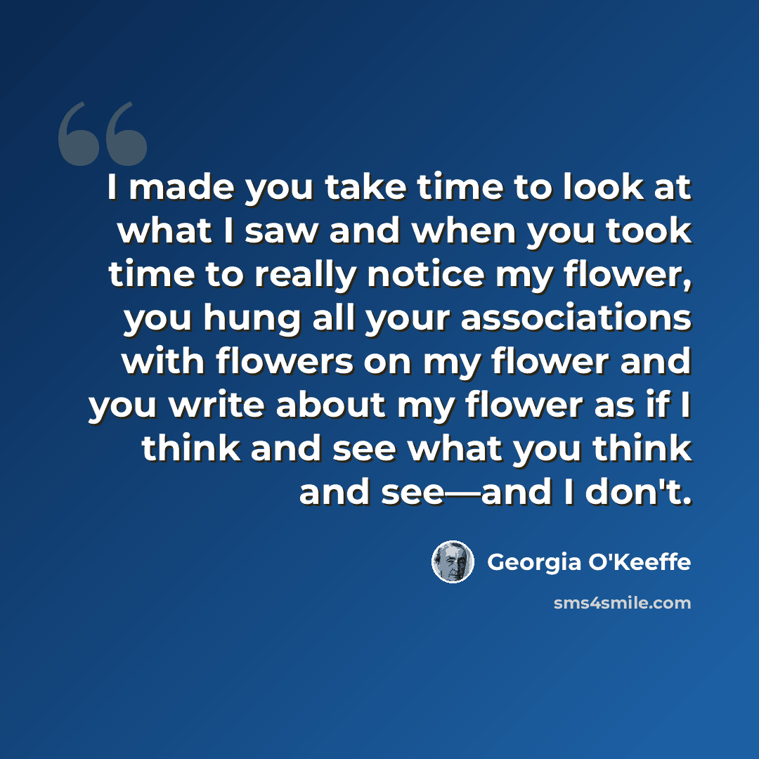 “I made you take time to look at what I saw and when you took time to really notice my flower, you hung all your associations with flowers on my flower and you write about my flower as if I think and see what you think and see—and I don't.” quote by Georgia O'Keeffe