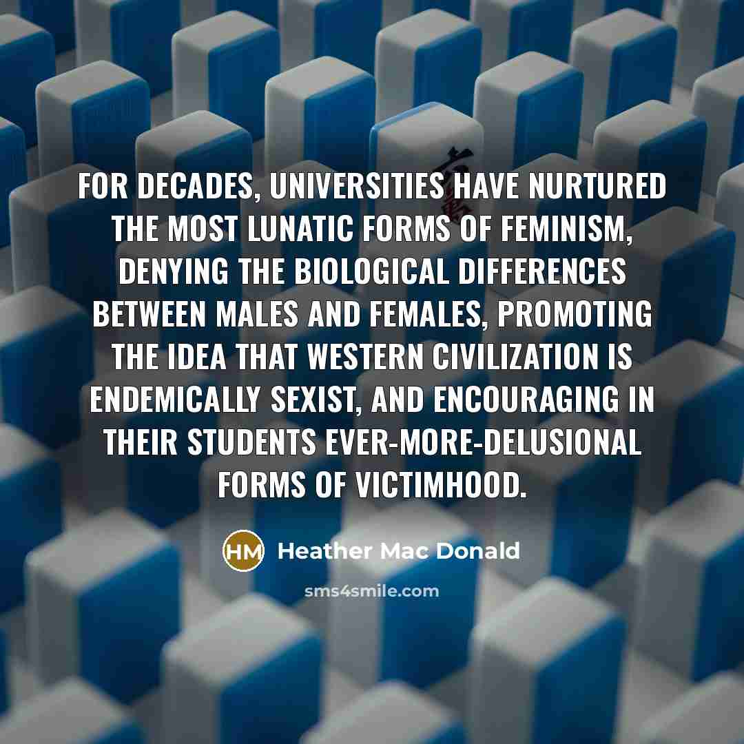 “For decades, universities have nurtured the most lunatic forms of feminism, denying the biological differences between males and females, promoting the idea that Western civilization is endemically sexist, and encouraging in their students ever-more-delusional forms of victimhood.” quote by Heather Mac Donald