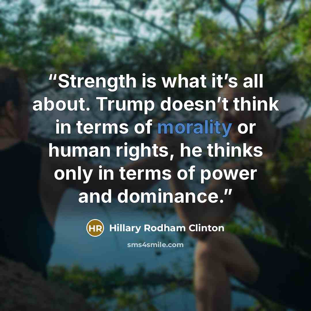 “Strength is what it’s all about. Trump doesn’t think in terms of morality or human rights, he thinks only in terms of power and dominance.” quote by Hillary Rodham Clinton