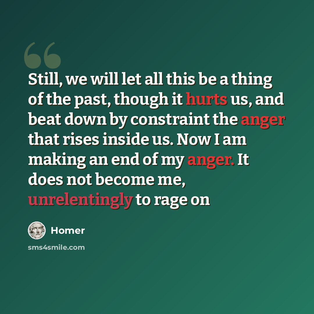 “Still, we will let all this be a thing of the past, though it hurts us, and beat down by constraint the anger that rises inside us. Now I am making an end of my anger. It does not become me, unrelentingly to rage on” quote by Homer