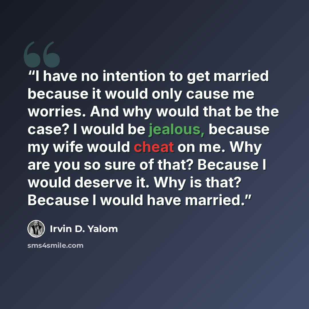 “I have no intention to get married because it would only cause me worries. And why would that be the case? I would be jealous, because my wife would cheat on me. Why are you so sure of that? Because I would deserve it. Why is that? Because I would have married.” quote by Irvin D. Yalom