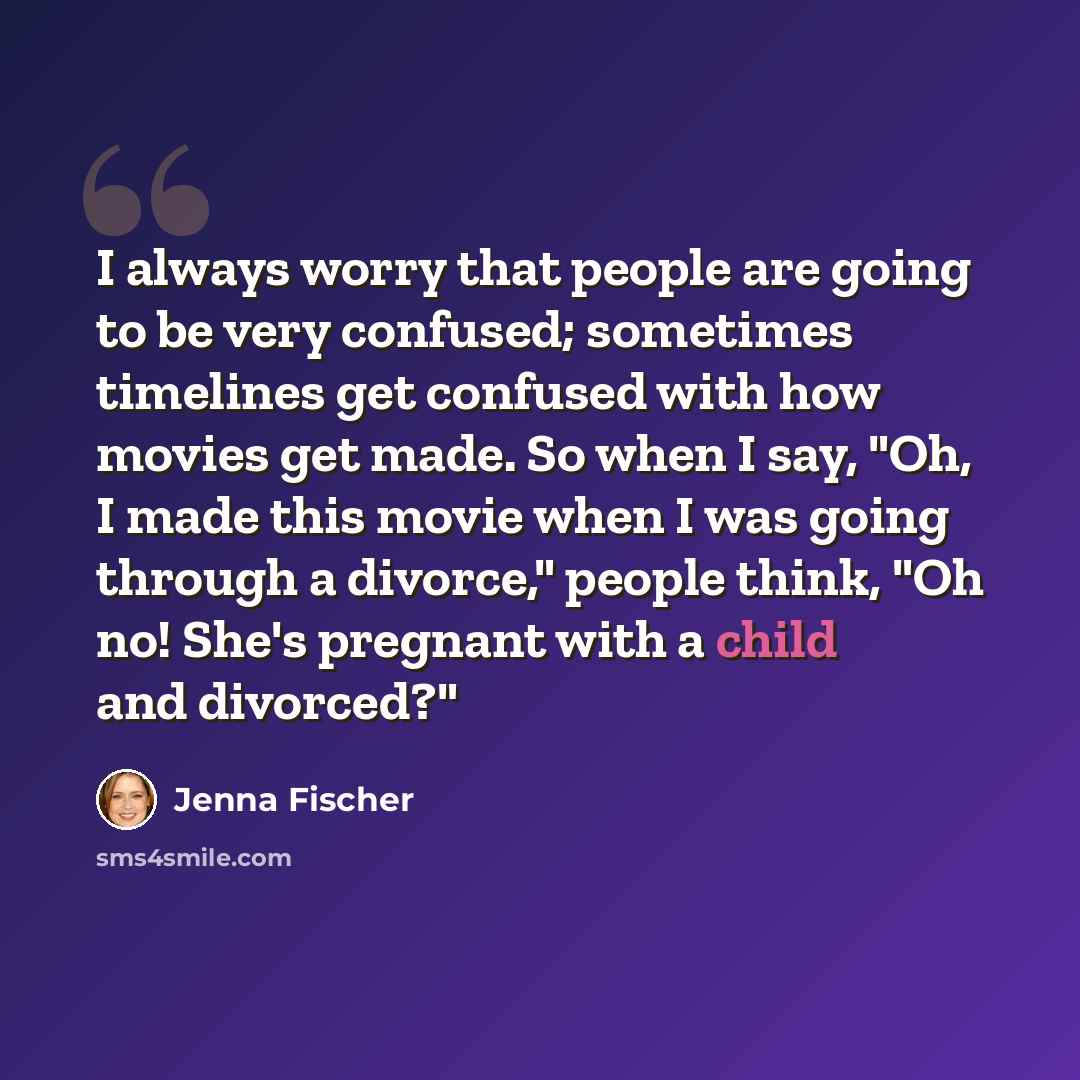 “I always worry that people are going to be very confused; sometimes timelines get confused with how movies get made. So when I say, "Oh, I made this movie when I was going through a divorce," people think, "Oh no! She's pregnant with a child and divorced?"” quote by Jenna Fischer