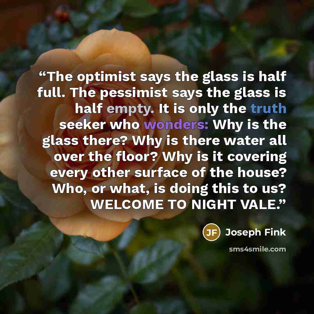 “The optimist says the glass is half full. The pessimist says the glass is half empty. It is only the truth seeker who wonders: Why is the glass there? Why is there water all over the floor? Why is it covering every other surface of the house? Who, or what, is doing this to us? WELCOME TO NIGHT VALE.” quote by Joseph Fink