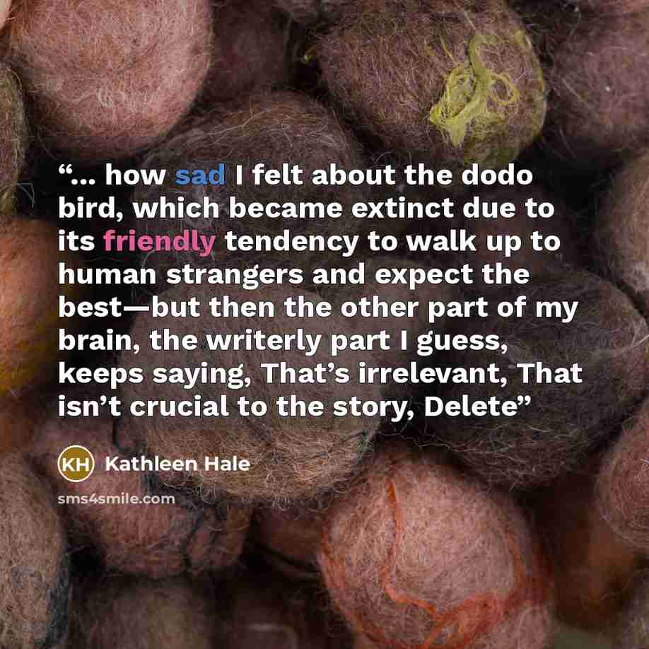 “... how sad I felt about the dodo bird, which became extinct due to its friendly tendency to walk up to human strangers and expect the best—but then the other part of my brain, the writerly part I guess, keeps saying, That’s irrelevant, That isn’t crucial to the story, Delete” quote by Kathleen Hale