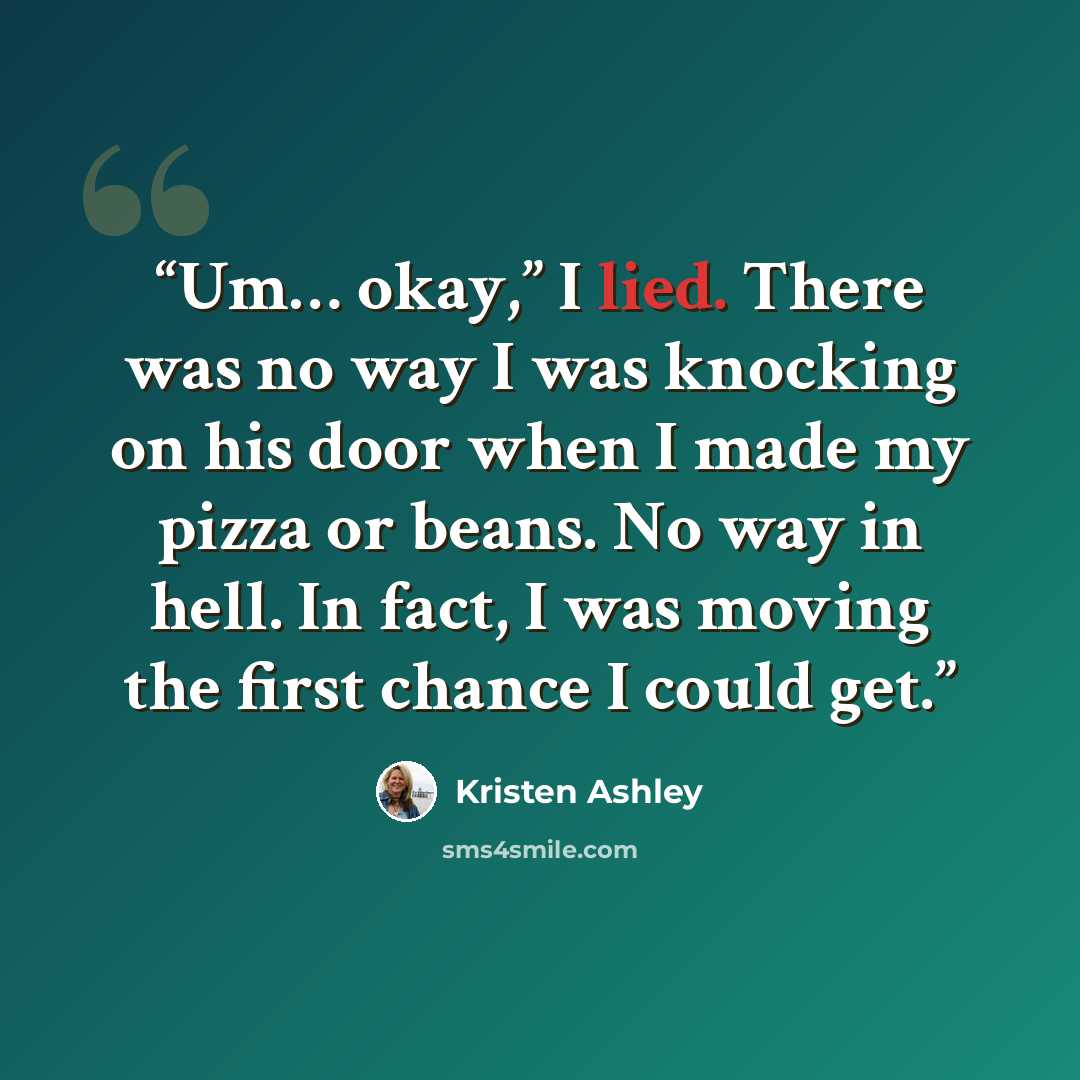 “Um… okay,” I lied. There was no way I was knocking on his door when I made my pizza or beans. No way in hell. In fact, I was moving the first chance I could get.” quote by Kristen Ashley
