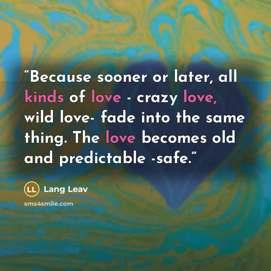 “Because sooner or later, all kinds of love - crazy love, wild love- fade into the same thing. The love becomes old and predictable -safe.” quote by Lang Leav