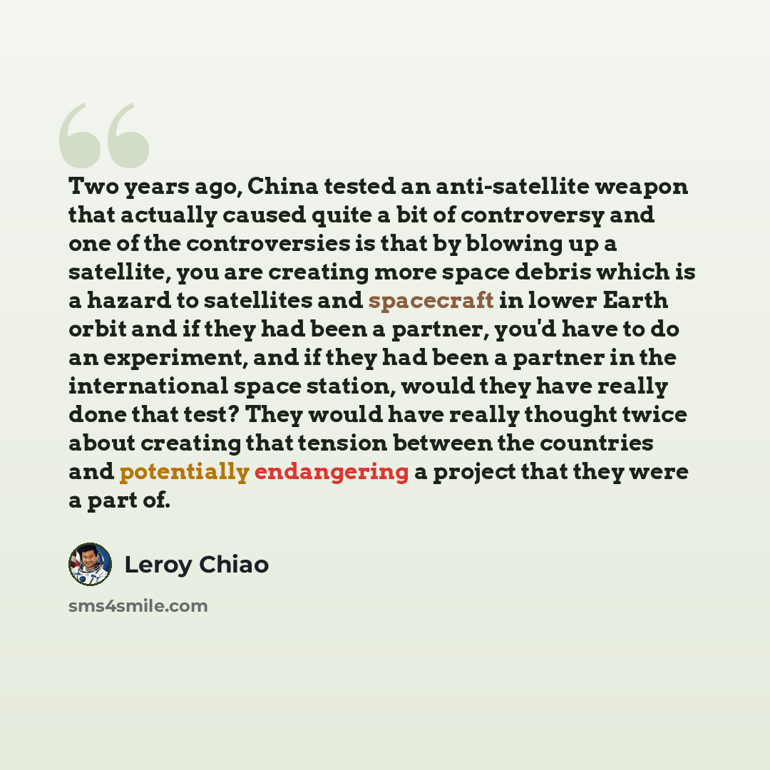 “Two years ago, China tested an anti-satellite weapon that actually caused quite a bit of controversy and one of the controversies is that by blowing up a satellite, you are creating more space debris which is a hazard to satellites and spacecraft in lower Earth orbit and if they had been a…” quote by Leroy Chiao