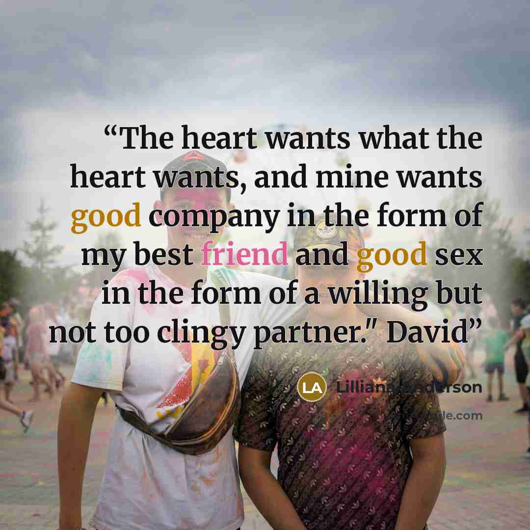 “The heart wants what the heart wants, and mine wants good company in the form of my best friend and good sex in the form of a willing but not too clingy partner." David” quote by Lilliana Anderson