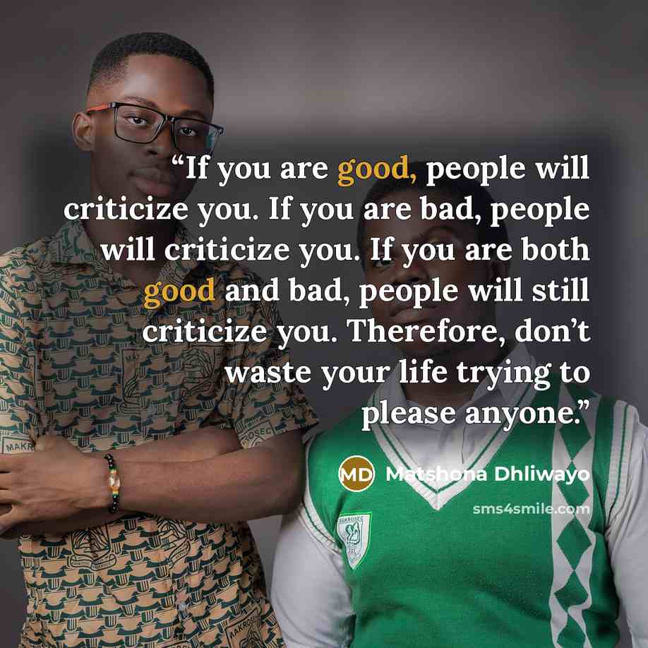 “If you are good, people will criticize you. If you are bad, people will criticize you. If you are both good and bad, people will still criticize you. Therefore, don’t waste your life trying to please anyone.” quote by Matshona Dhliwayo