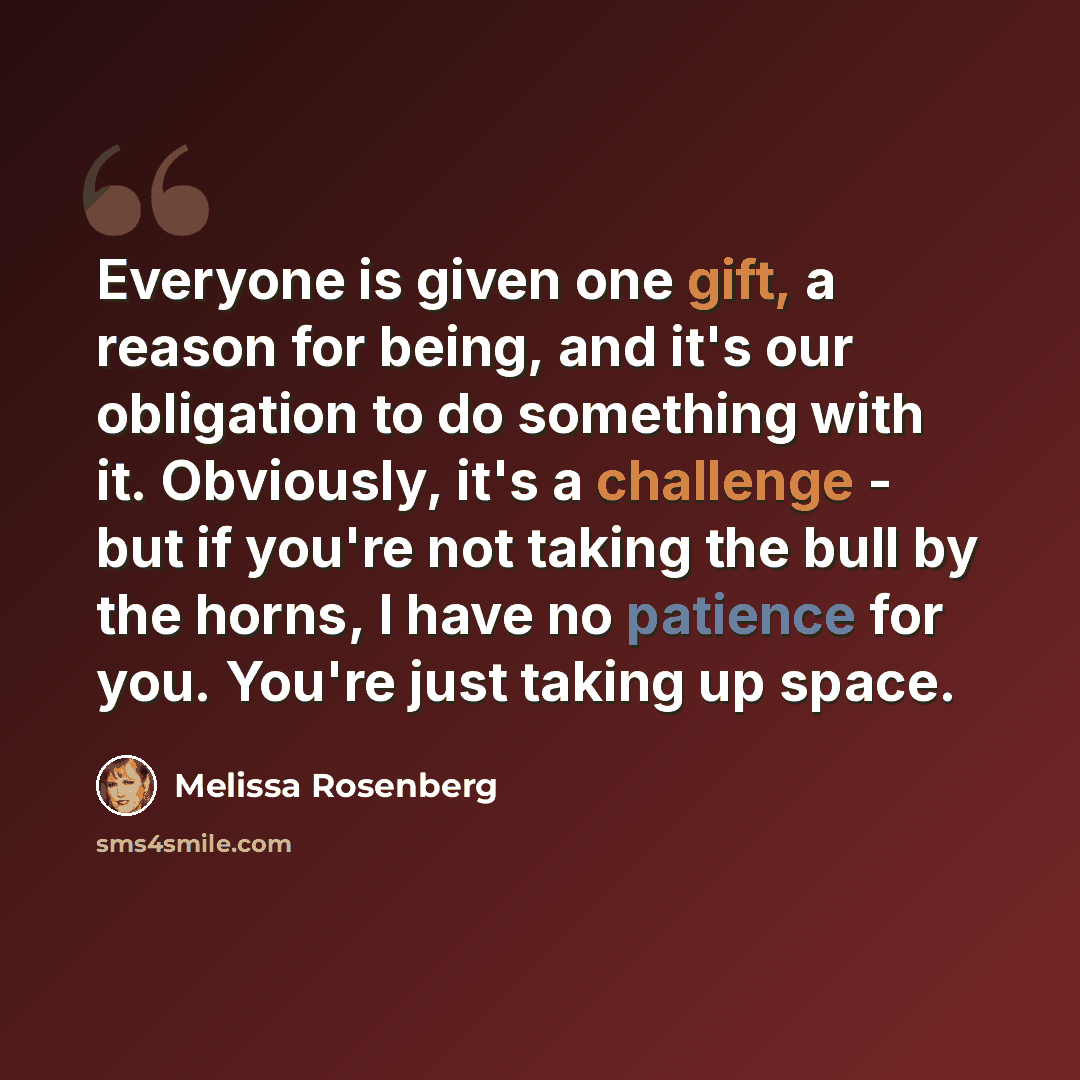 “Everyone is given one gift, a reason for being, and it's our obligation to do something with it. Obviously, it's a challenge - but if you're not taking the bull by the horns, I have no patience for you. You're just taking up space.” quote by Melissa Rosenberg
