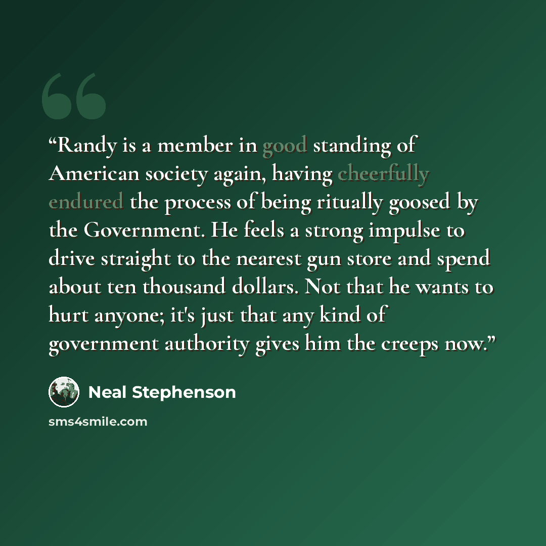 “Randy is a member in good standing of American society again, having cheerfully endured the process of being ritually goosed by the Government. He feels a strong impulse to drive straight to the nearest gun store and spend about ten thousand dollars. Not that he wants to hurt anyone; it's just…” quote by Neal Stephenson