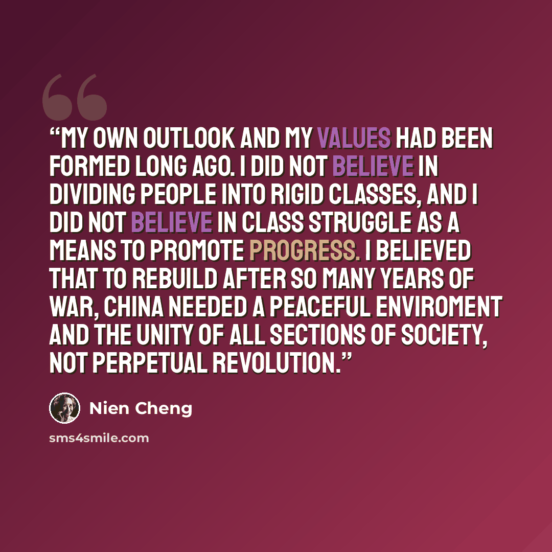 “My own outlook and my values had been formed long ago. I did not believe in dividing people into rigid classes, and I did not believe in class struggle as a means to promote progress. I believed that to rebuild after so many years of war, China needed a peaceful enviroment and the unity of all…” quote by Nien Cheng