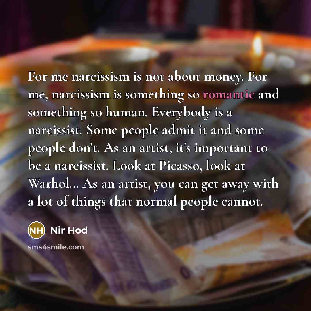 “For me narcissism is not about money. For me, narcissism is something so romantic and something so human. Everybody is a narcissist. Some people admit it and some people don't. As an artist, it's important to be a narcissist. Look at Picasso, look at Warhol… As an artist, you can get away with a…” quote by Nir Hod