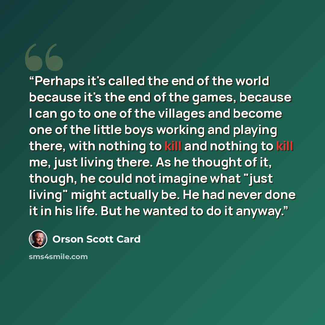 “Perhaps it's called the end of the world because it's the end of the games, because I can go to one of the villages and become one of the little boys working and playing there, with nothing to kill and nothing to kill me, just living there. As he thought of it, though, he could not imagine what…” quote by Orson Scott Card