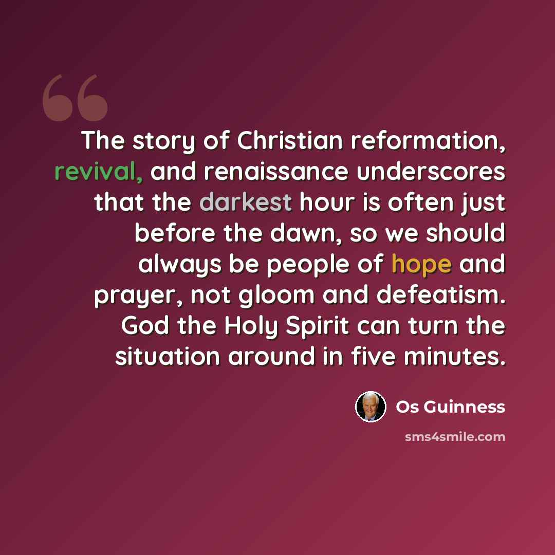 “The story of Christian reformation, revival, and renaissance underscores that the darkest hour is often just before the dawn, so we should always be people of hope and prayer, not gloom and defeatism. God the Holy Spirit can turn the situation around in five minutes.” quote by Os Guinness