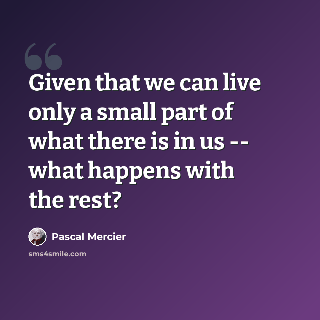 “Given that we can live only a small part of what there is in us -- what happens with the rest?” quote by Pascal Mercier