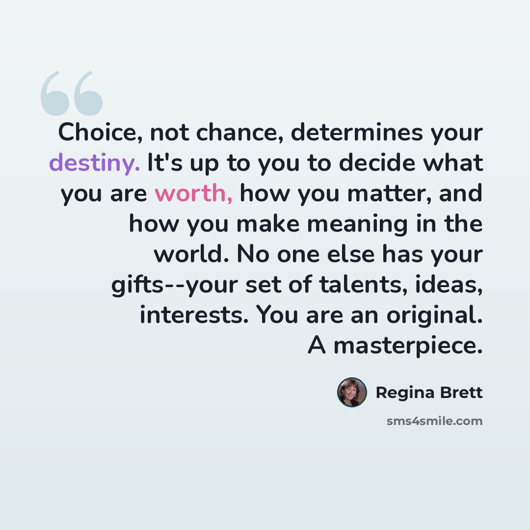 “Choice, not chance, determines your destiny. It's up to you to decide what you are worth, how you matter, and how you make meaning in the world. No one else has your gifts--your set of talents, ideas, interests. You are an original. A masterpiece.” quote by Regina Brett
