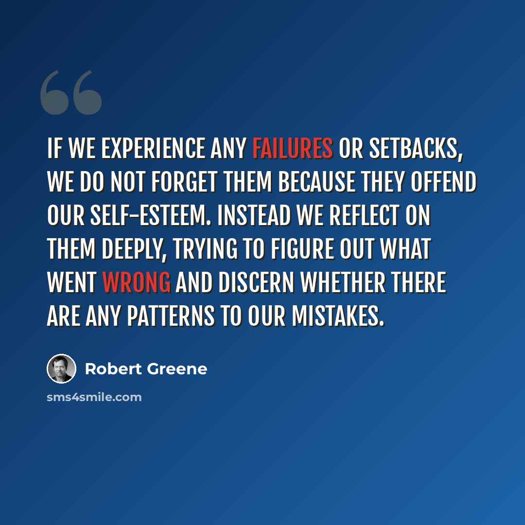 “If we experience any failures or setbacks, we do not forget them because they offend our self-esteem. Instead we reflect on them deeply, trying to figure out what went wrong and discern whether there are any patterns to our mistakes.” quote by Robert Greene