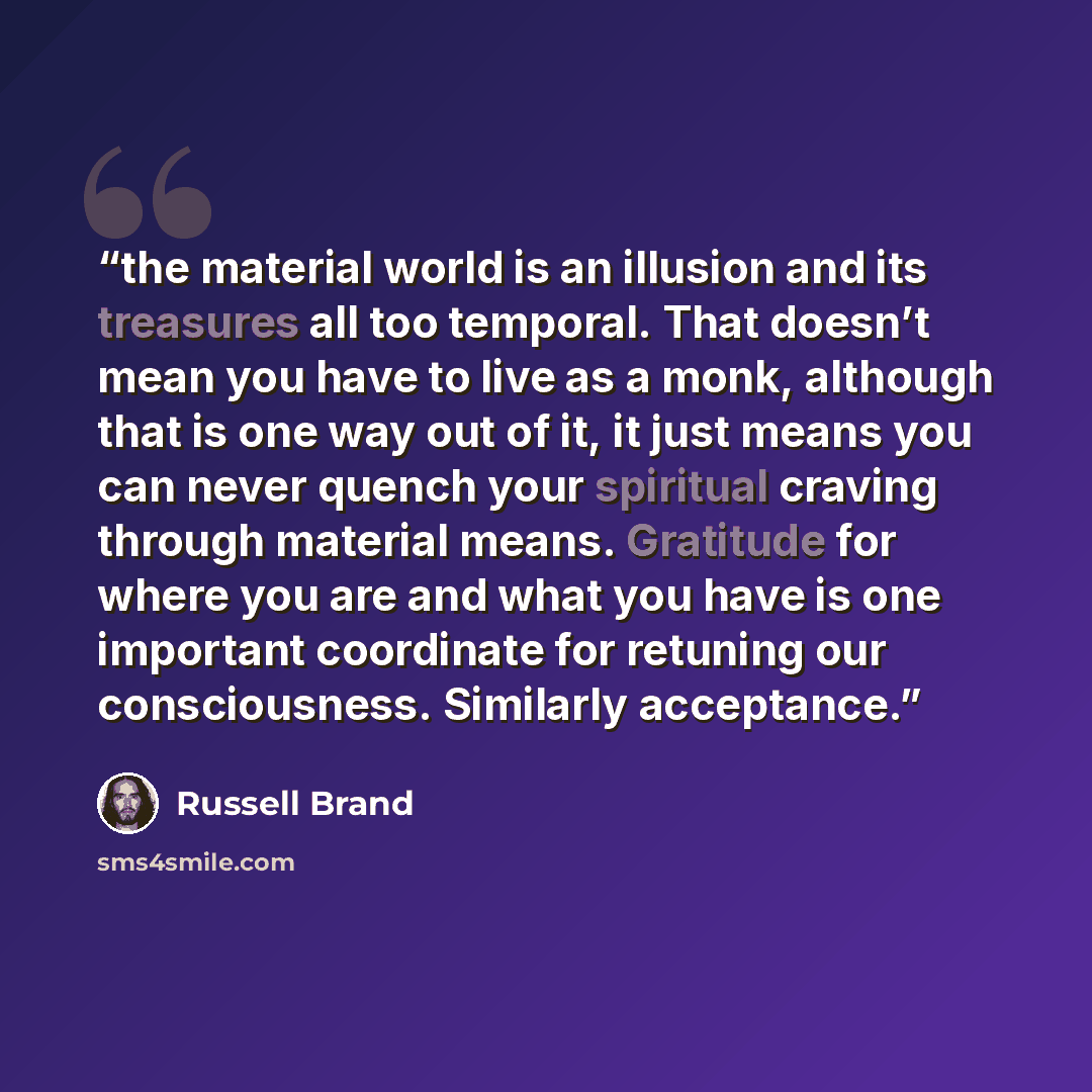 “the material world is an illusion and its treasures all too temporal. That doesn’t mean you have to live as a monk, although that is one way out of it, it just means you can never quench your spiritual craving through material means. Gratitude for where you are and what you have is one important…” quote by Russell Brand