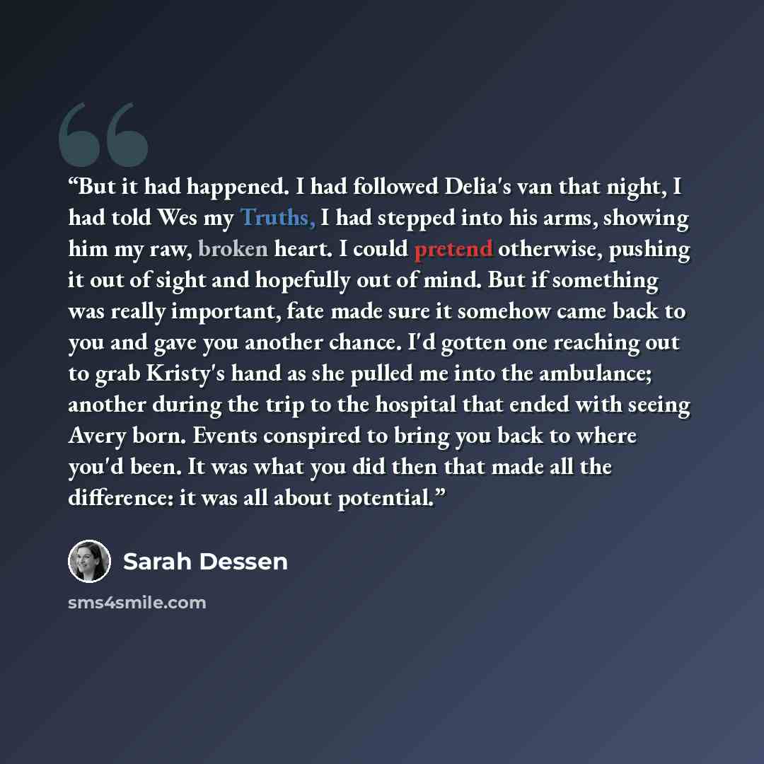 “But it had happened. I had followed Delia's van that night, I had told Wes my Truths, I had stepped into his arms, showing him my raw, broken heart. I could pretend otherwise, pushing it out of sight and hopefully out of mind. But if something was really important, fate made sure it somehow came…” quote by Sarah Dessen