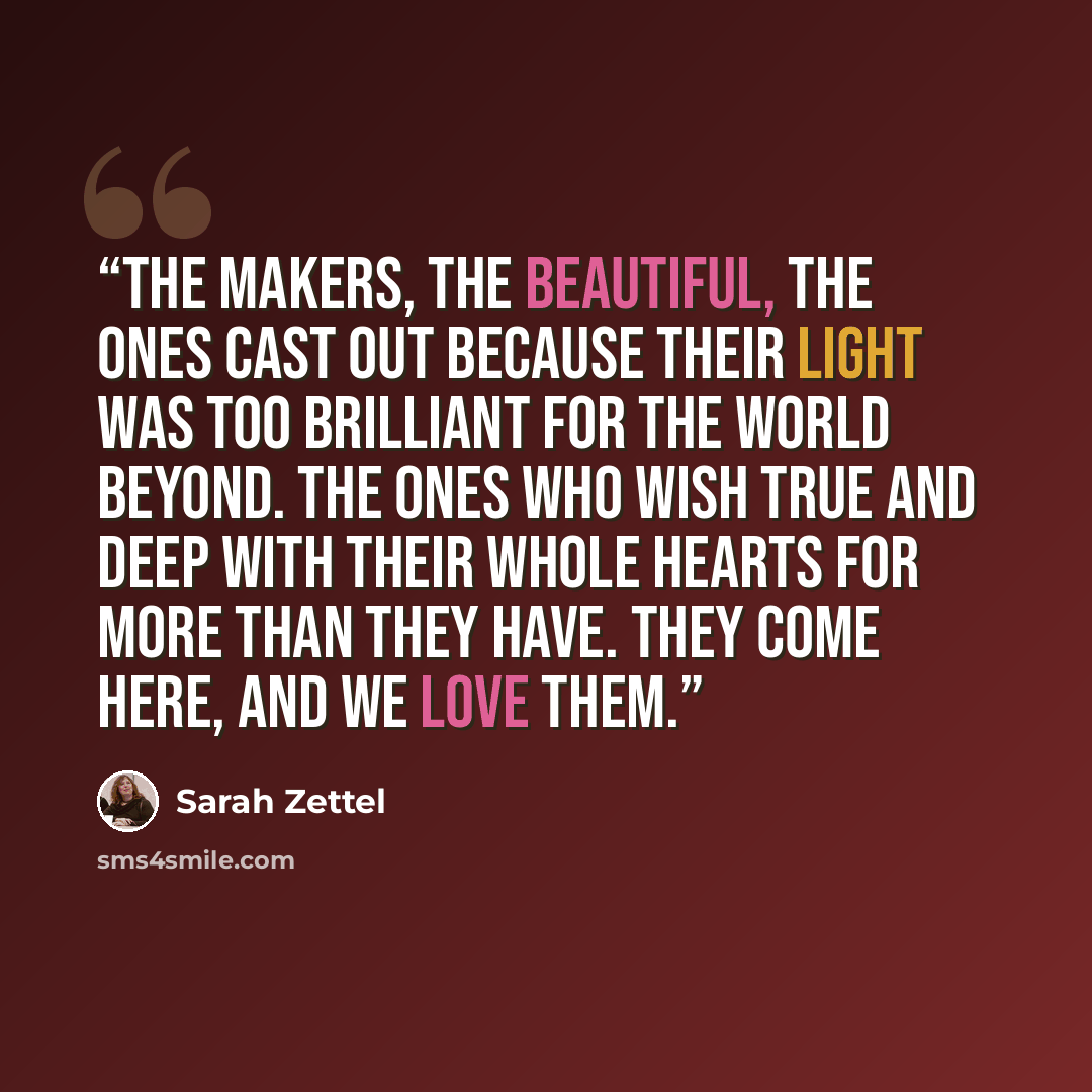 “The makers, the beautiful, the ones cast out because their light was too brilliant for the world beyond. The ones who wish true and deep with their whole hearts for more than they have. They come here, and we love them.” quote by Sarah Zettel