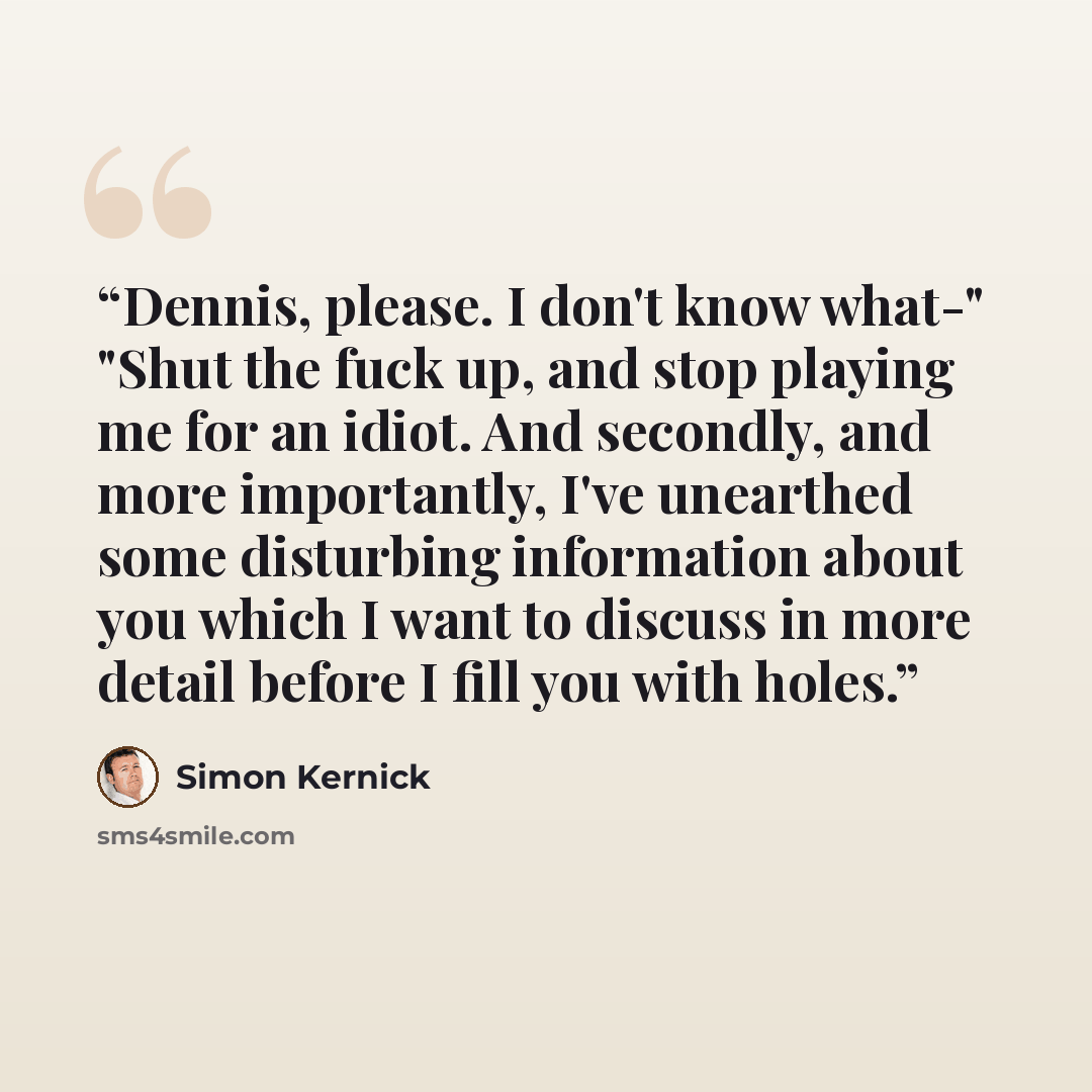“Dennis, please. I don't know what-" "Shut the fuck up, and stop playing me for an idiot. And secondly, and more importantly, I've unearthed some disturbing information about you which I want to discuss in more detail before I fill you with holes.” quote by Simon Kernick