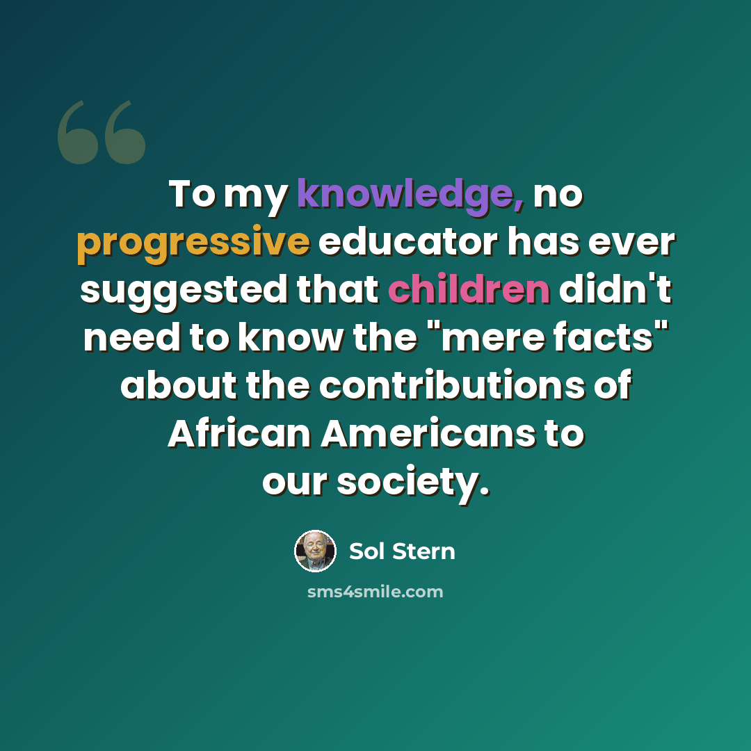 “To my knowledge, no progressive educator has ever suggested that children didn't need to know the "mere facts" about the contributions of African Americans to our society.” quote by Sol Stern