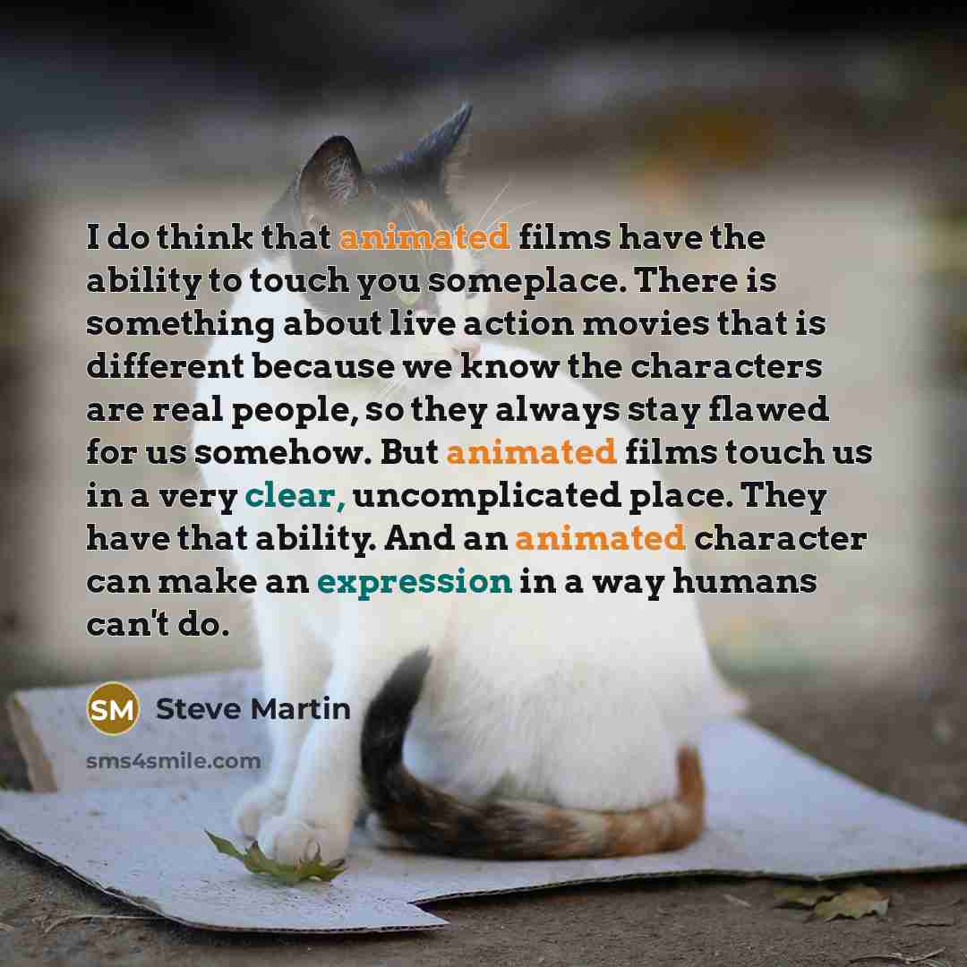 “I do think that animated films have the ability to touch you someplace. There is something about live action movies that is different because we know the characters are real people, so they always stay flawed for us somehow. But animated films touch us in a very clear, uncomplicated place. They…” quote by Steve Martin