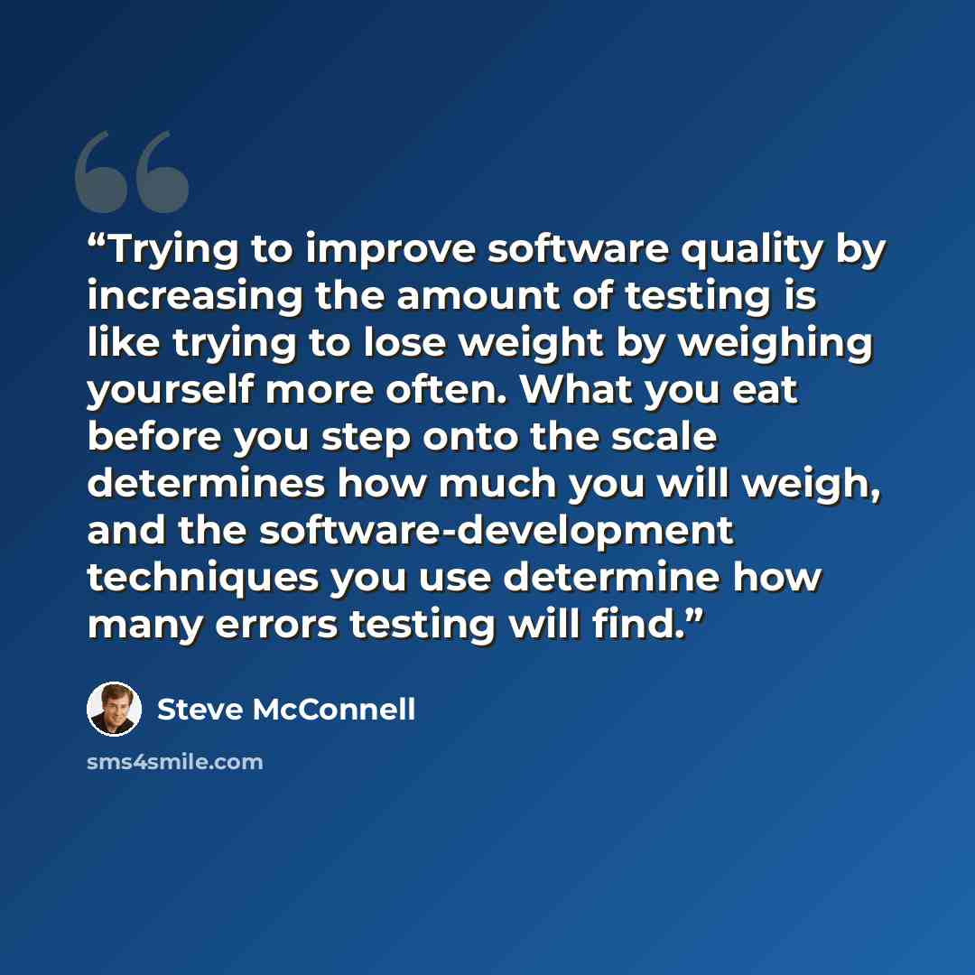 “Trying to improve software quality by increasing the amount of testing is like trying to lose weight by weighing yourself more often. What you eat before you step onto the scale determines how much you will weigh, and the software-development techniques you use determine how many errors testing…” quote by Steve McConnell