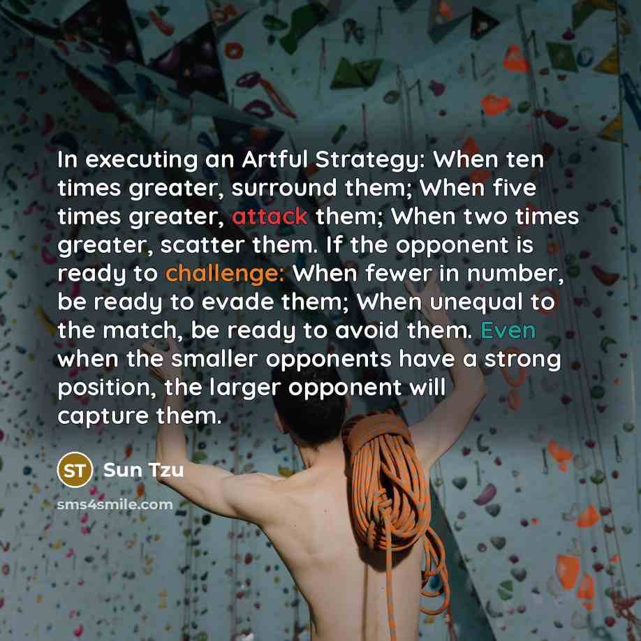 “In executing an Artful Strategy: When ten times greater, surround them; When five times greater, attack them; When two times greater, scatter them. If the opponent is ready to challenge: When fewer in number, be ready to evade them; When unequal to the match, be ready to avoid them. Even when the…” quote by Sun Tzu