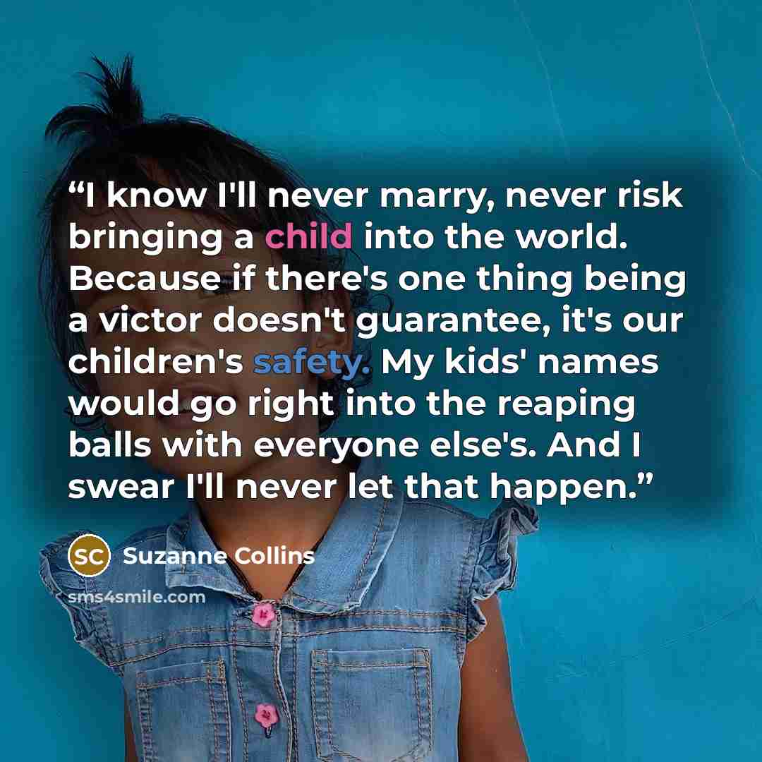 “I know I'll never marry, never risk bringing a child into the world. Because if there's one thing being a victor doesn't guarantee, it's our children's safety. My kids' names would go right into the reaping balls with everyone else's. And I swear I'll never let that happen.” quote by Suzanne Collins
