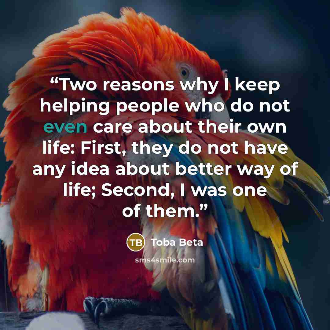 “Two reasons why I keep helping people who do not even care about their own life: First, they do not have any idea about better way of life; Second, I was one of them.” quote by Toba Beta