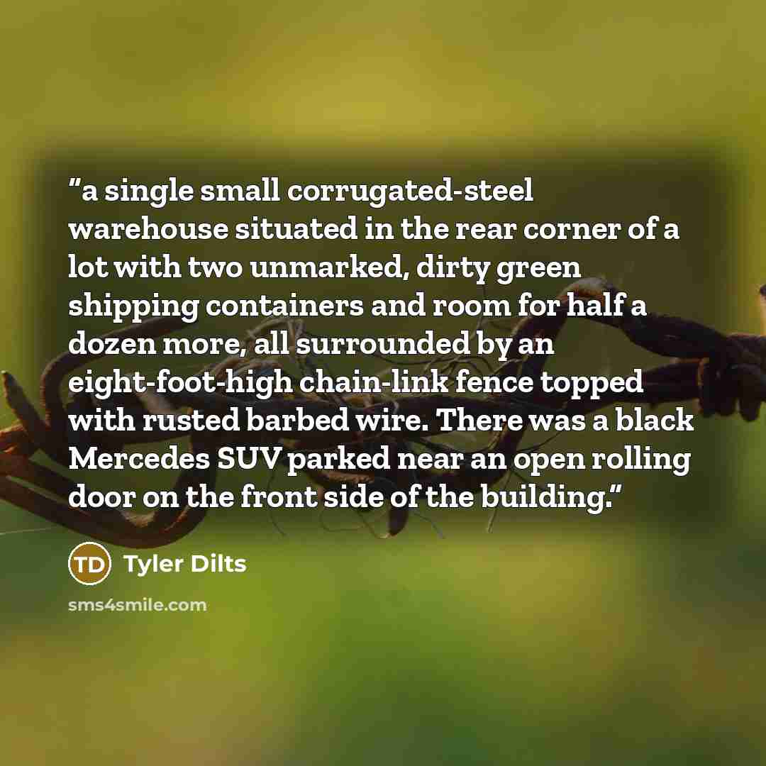 “a single small corrugated-steel warehouse situated in the rear corner of a lot with two unmarked, dirty green shipping containers and room for half a dozen more, all surrounded by an eight-foot-high chain-link fence topped with rusted barbed wire. There was a black Mercedes SUV parked near an open…” quote by Tyler Dilts