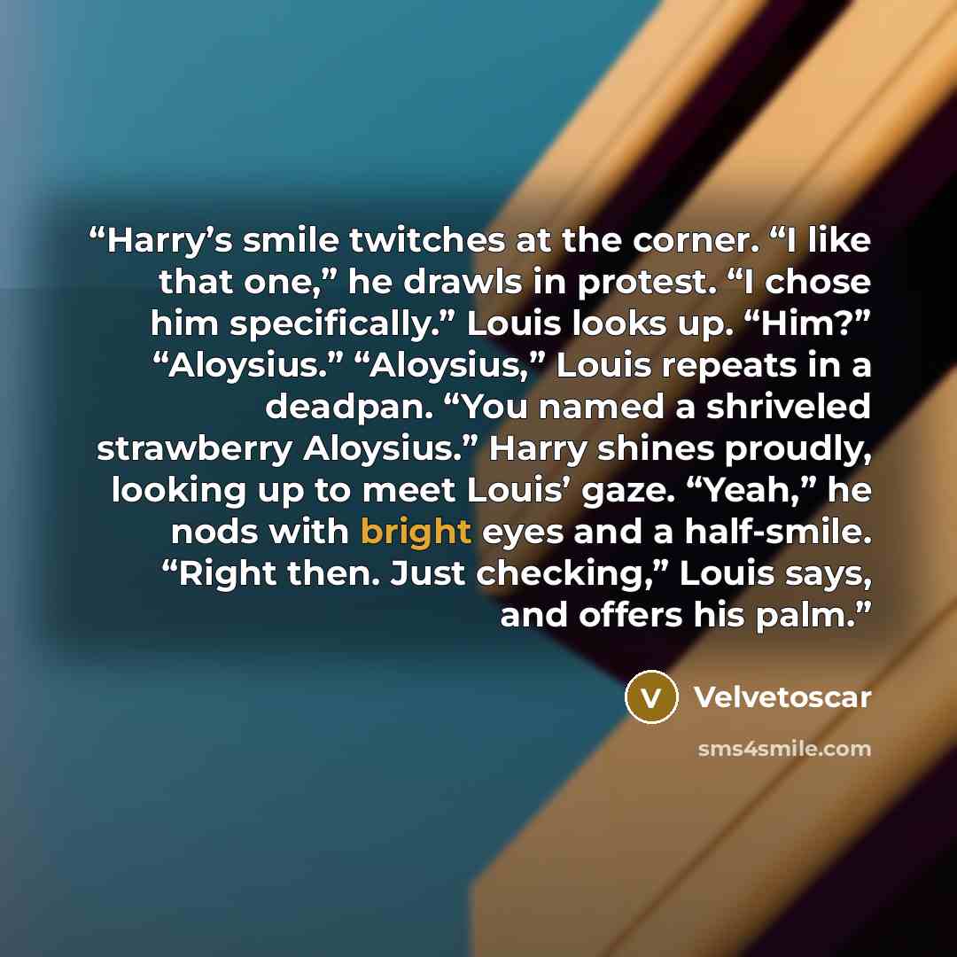 “Harry’s smile twitches at the corner. “I like that one,” he drawls in protest. “I chose him specifically.” Louis looks up. “Him?” “Aloysius.” “Aloysius,” Louis repeats in a deadpan. “You named a shriveled strawberry Aloysius.” Harry shines proudly, looking up to meet Louis’ gaze. “Yeah,” he nods…” quote by Velvetoscar