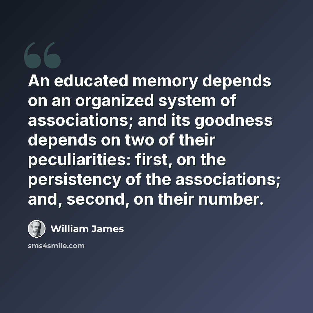 “An educated memory depends on an organized system of associations; and its goodness depends on two of their peculiarities: first, on the persistency of the associations; and, second, on their number.” quote by William James