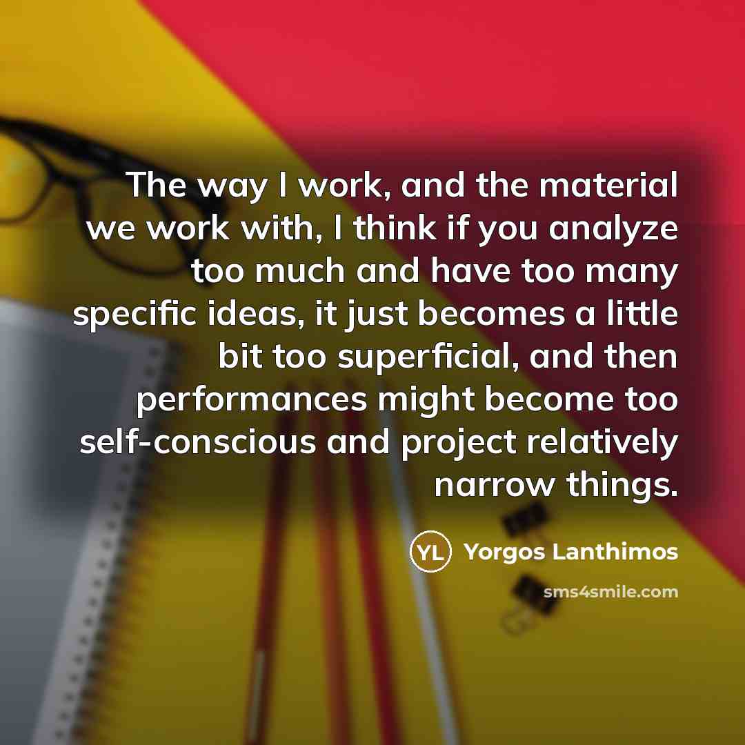 “The way I work, and the material we work with, I think if you analyze too much and have too many specific ideas, it just becomes a little bit too superficial, and then performances might become too self-conscious and project relatively narrow things.” quote by Yorgos Lanthimos