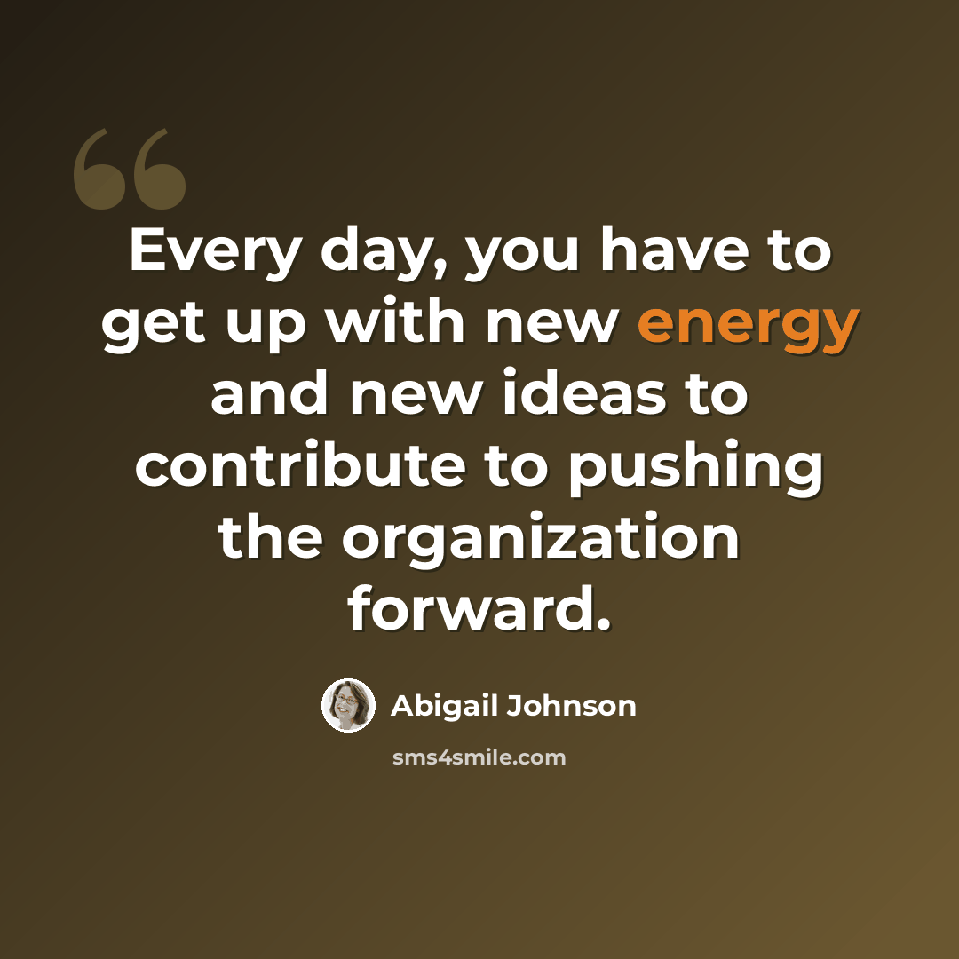 “Every day, you have to get up with new energy and new ideas to contribute to pushing the organization forward.” quote by Abigail Johnson