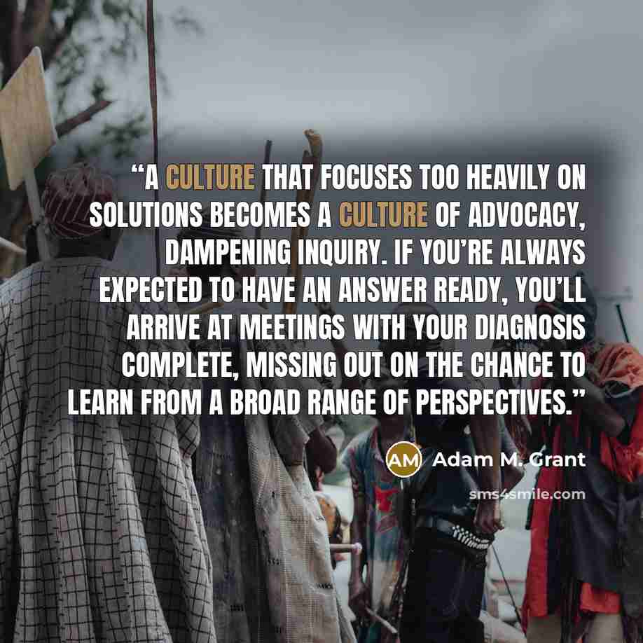 “a culture that focuses too heavily on solutions becomes a culture of advocacy, dampening inquiry. If you’re always expected to have an answer ready, you’ll arrive at meetings with your diagnosis complete, missing out on the chance to learn from a broad range of perspectives.” quote by Adam M. Grant