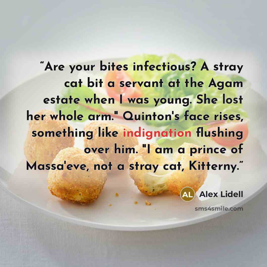 “Are your bites infectious? A stray cat bit a servant at the Agam estate when I was young. She lost her whole arm." Quinton's face rises, something like indignation flushing over him. "I am a prince of Massa'eve, not a stray cat, Kitterny.” quote by Alex Lidell