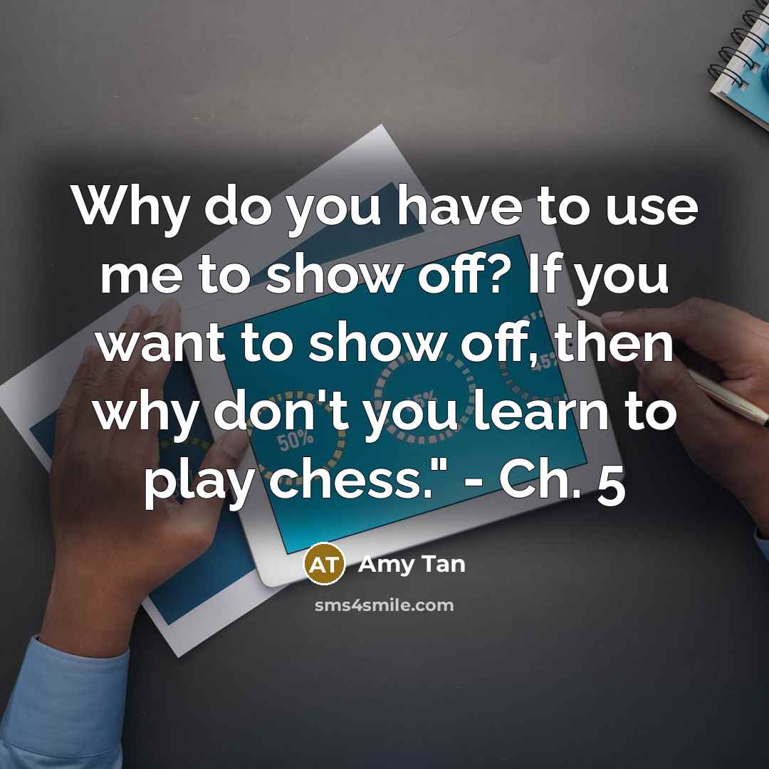“Why do you have to use me to show off? If you want to show off, then why don't you learn to play chess." - Ch. 5” quote by Amy Tan