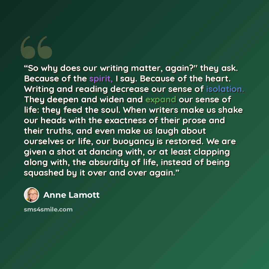 “So why does our writing matter, again?" they ask. Because of the spirit, I say. Because of the heart. Writing and reading decrease our sense of isolation. They deepen and widen and expand our sense of life: they feed the soul. When writers make us shake our heads with the exactness of their prose…” quote by Anne Lamott