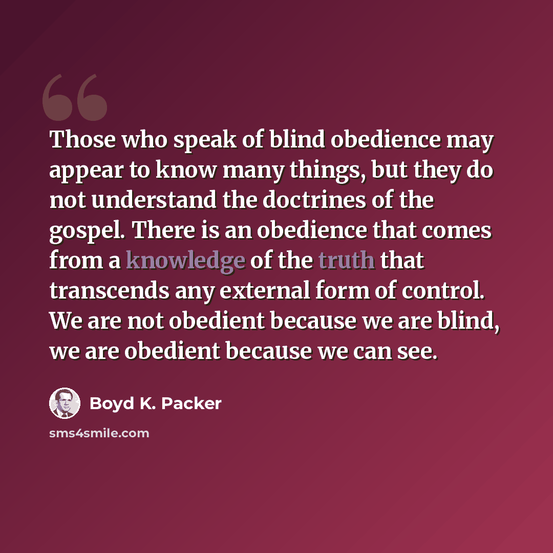 “Those who speak of blind obedience may appear to know many things, but they do not understand the doctrines of the gospel. There is an obedience that comes from a knowledge of the truth that transcends any external form of control. We are not obedient because we are blind, we are obedient because…” quote by Boyd K. Packer