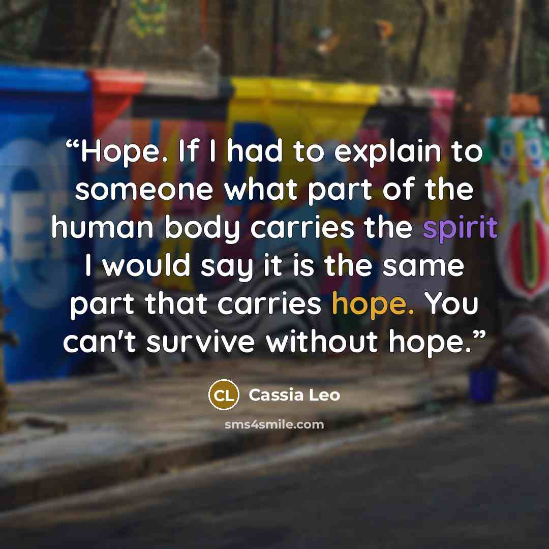 “Hope. If I had to explain to someone what part of the human body carries the spirit I would say it is the same part that carries hope. You can't survive without hope.” quote by Cassia Leo