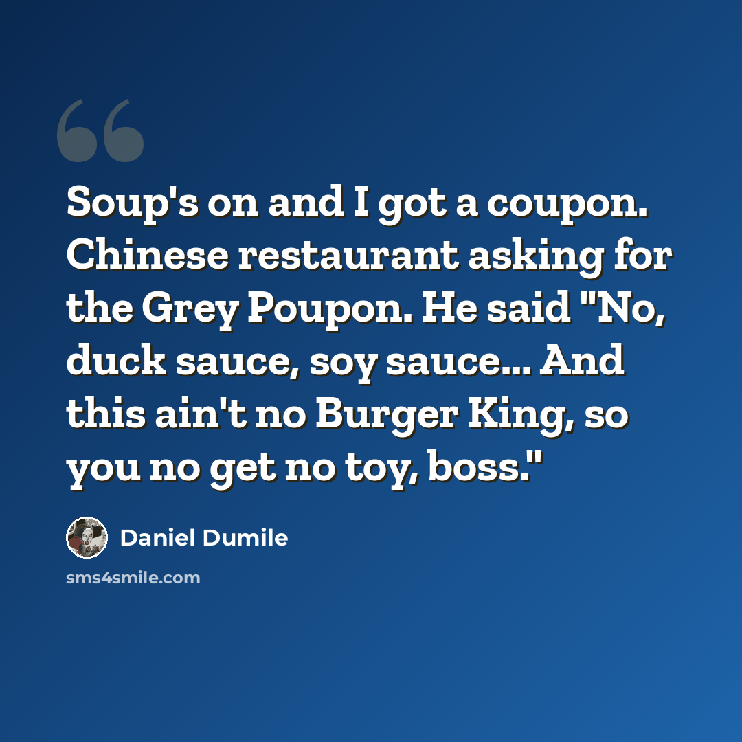 “Soup's on and I got a coupon. Chinese restaurant asking for the Grey Poupon. He said "No, duck sauce, soy sauce... And this ain't no Burger King, so you no get no toy, boss."” quote by Daniel Dumile