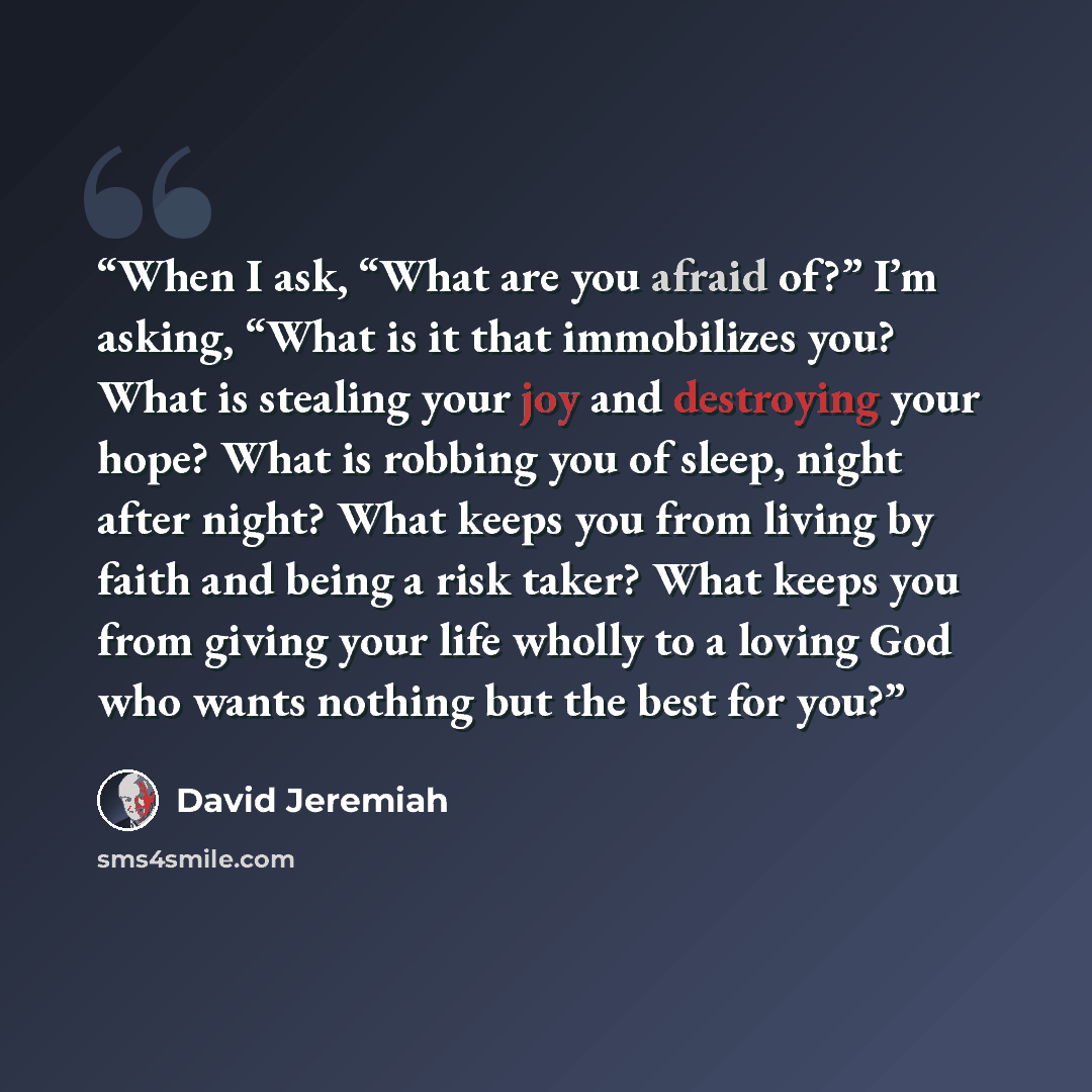 “When I ask, “What are you afraid of?” I’m asking, “What is it that immobilizes you? What is stealing your joy and destroying your hope? What is robbing you of sleep, night after night? What keeps you from living by faith and being a risk taker? What keeps you from giving your life wholly to a…” quote by David Jeremiah