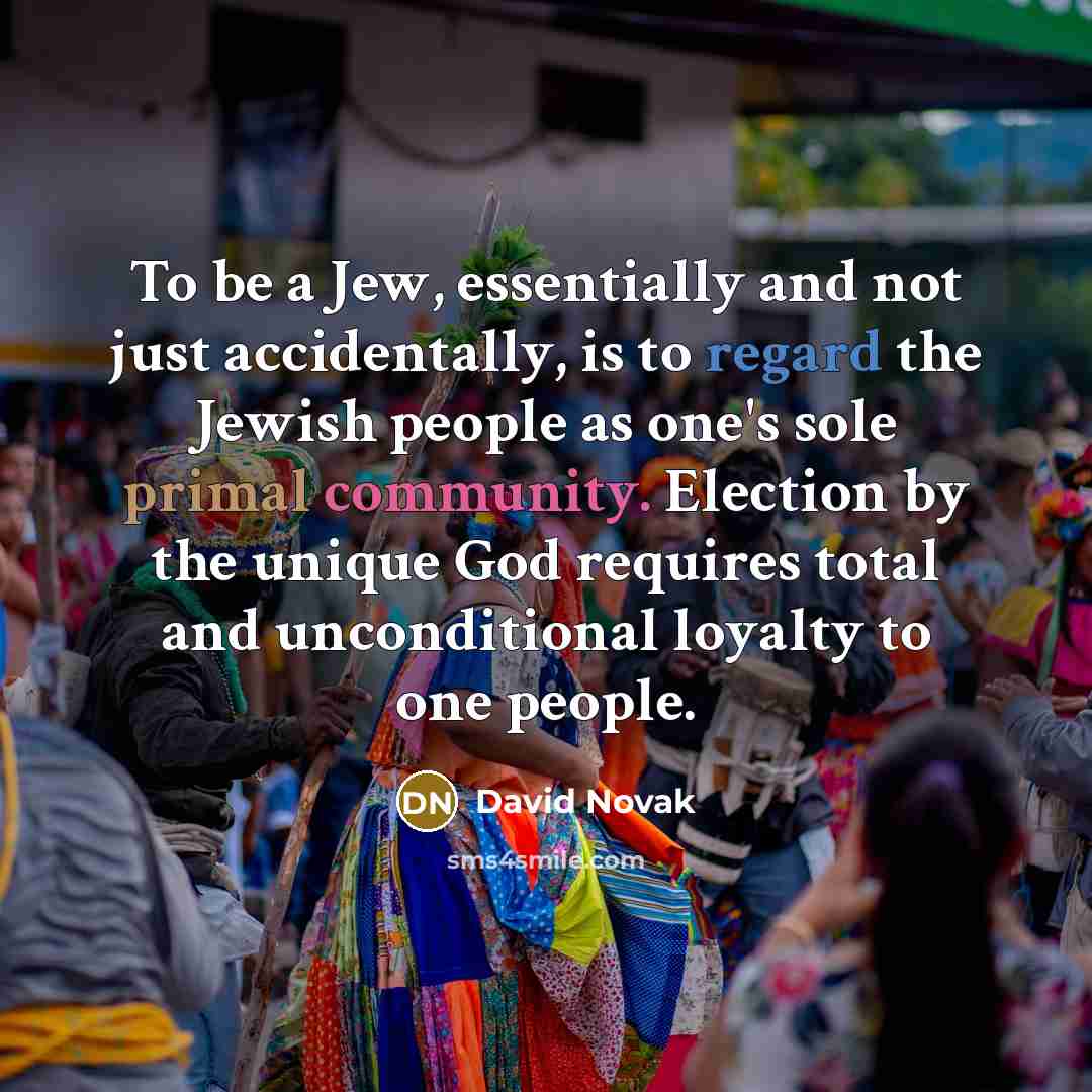“To be a Jew, essentially and not just accidentally, is to regard the Jewish people as one's sole primal community. Election by the unique God requires total and unconditional loyalty to one people.” quote by David Novak