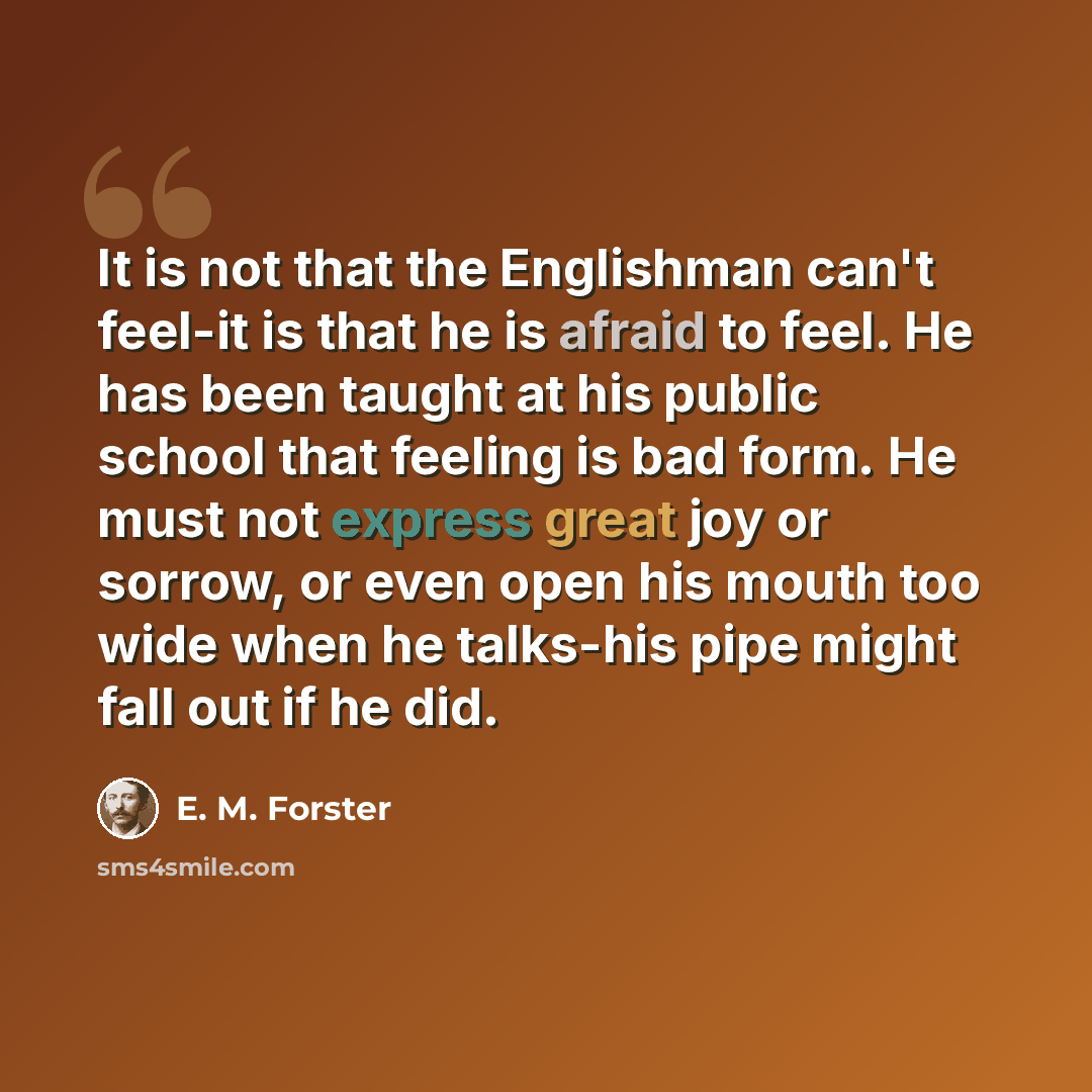 “It is not that the Englishman can't feel-it is that he is afraid to feel. He has been taught at his public school that feeling is bad form. He must not express great joy or sorrow, or even open his mouth too wide when he talks-his pipe might fall out if he did.” quote by E. M. Forster