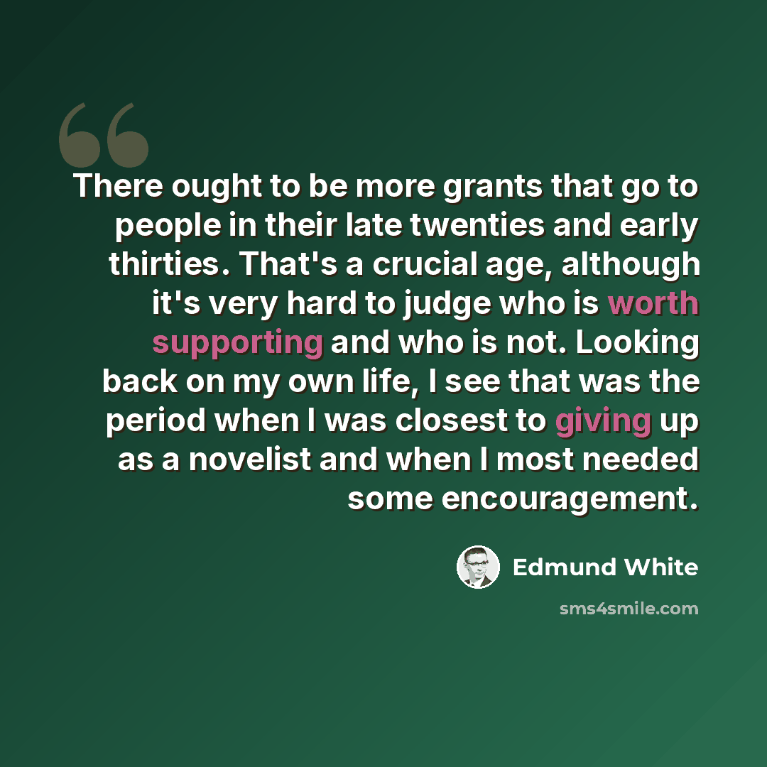 “There ought to be more grants that go to people in their late twenties and early thirties. That's a crucial age, although it's very hard to judge who is worth supporting and who is not. Looking back on my own life, I see that was the period when I was closest to giving up as a novelist and when I…” quote by Edmund White
